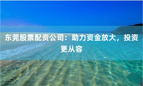 东莞股票配资公司：助力资金放大，投资更从容